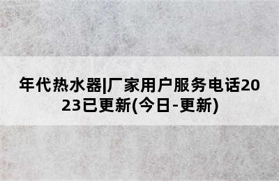 年代热水器|厂家用户服务电话2023已更新(今日-更新)